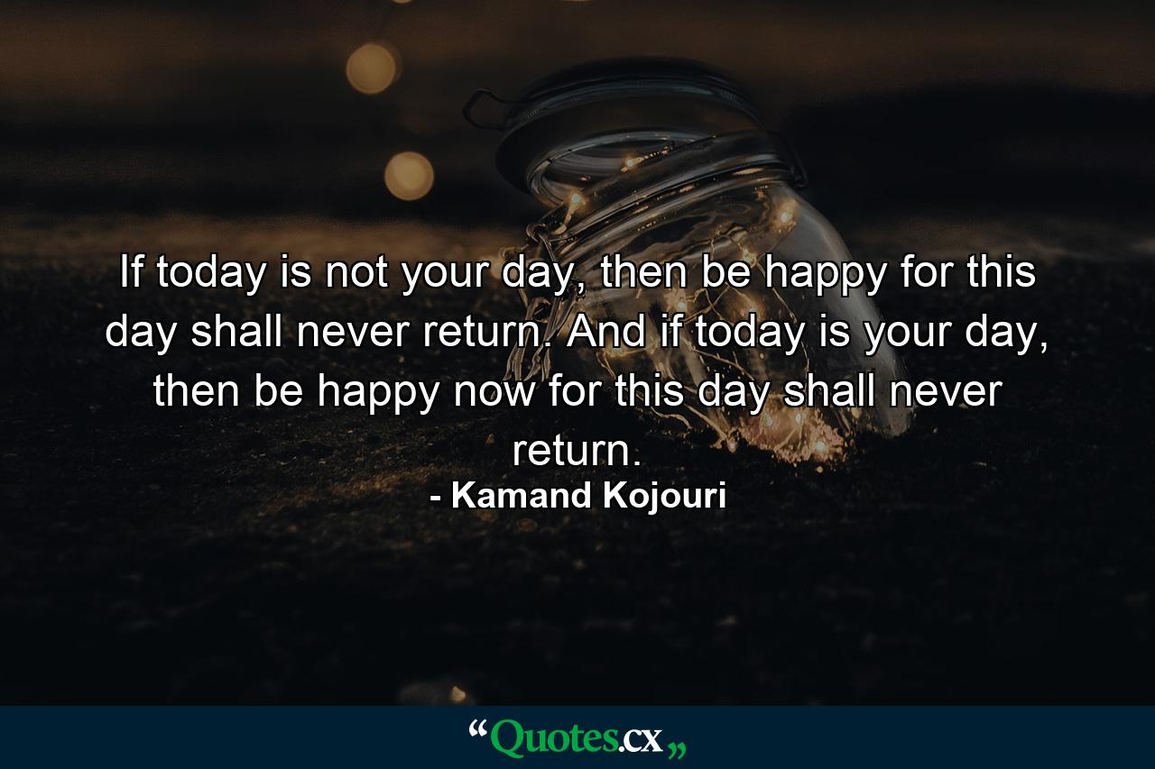 If today is not your day, then be happy for this day shall never return. And if today is your day, then be happy now for this day shall never return. - Quote by Kamand Kojouri