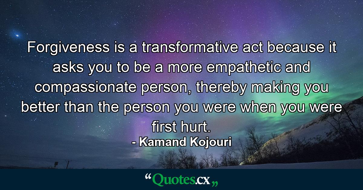 Forgiveness is a transformative act because it asks you to be a more empathetic and compassionate person, thereby making you better than the person you were when you were first hurt. - Quote by Kamand Kojouri