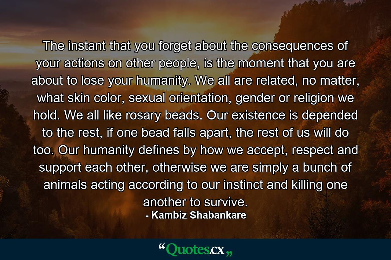 The instant that you forget about the consequences of your actions on other people, is the moment that you are about to lose your humanity. We all are related, no matter, what skin color, sexual orientation, gender or religion we hold. We all like rosary beads. Our existence is depended to the rest, if one bead falls apart, the rest of us will do too. Our humanity defines by how we accept, respect and support each other, otherwise we are simply a bunch of animals acting according to our instinct and killing one another to survive. - Quote by Kambiz Shabankare