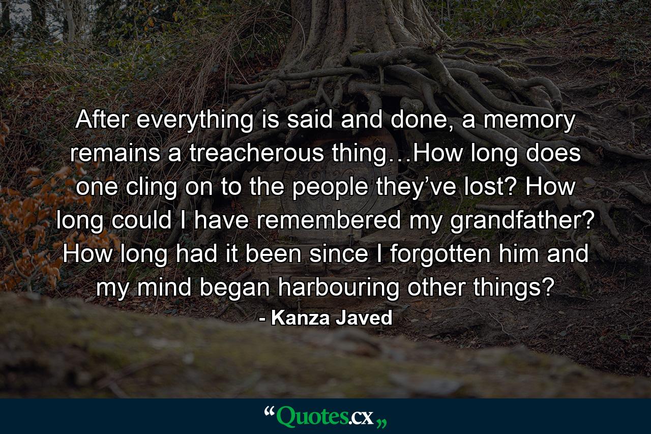 After everything is said and done, a memory remains a treacherous thing…How long does one cling on to the people they’ve lost? How long could I have remembered my grandfather? How long had it been since I forgotten him and my mind began harbouring other things? - Quote by Kanza Javed