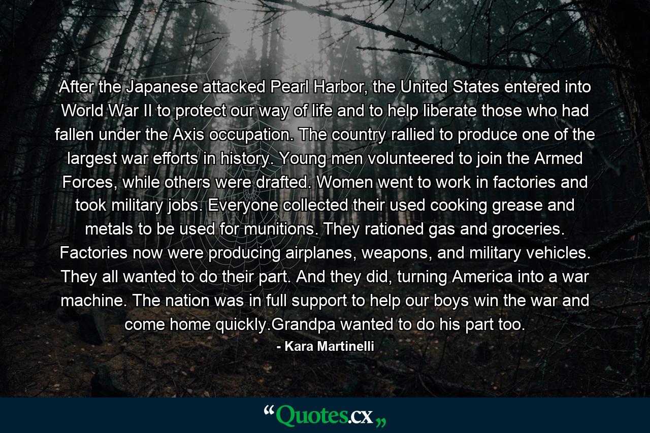 After the Japanese attacked Pearl Harbor, the United States entered into World War II to protect our way of life and to help liberate those who had fallen under the Axis occupation. The country rallied to produce one of the largest war efforts in history. Young men volunteered to join the Armed Forces, while others were drafted. Women went to work in factories and took military jobs. Everyone collected their used cooking grease and metals to be used for munitions. They rationed gas and groceries. Factories now were producing airplanes, weapons, and military vehicles. They all wanted to do their part. And they did, turning America into a war machine. The nation was in full support to help our boys win the war and come home quickly.Grandpa wanted to do his part too. - Quote by Kara Martinelli