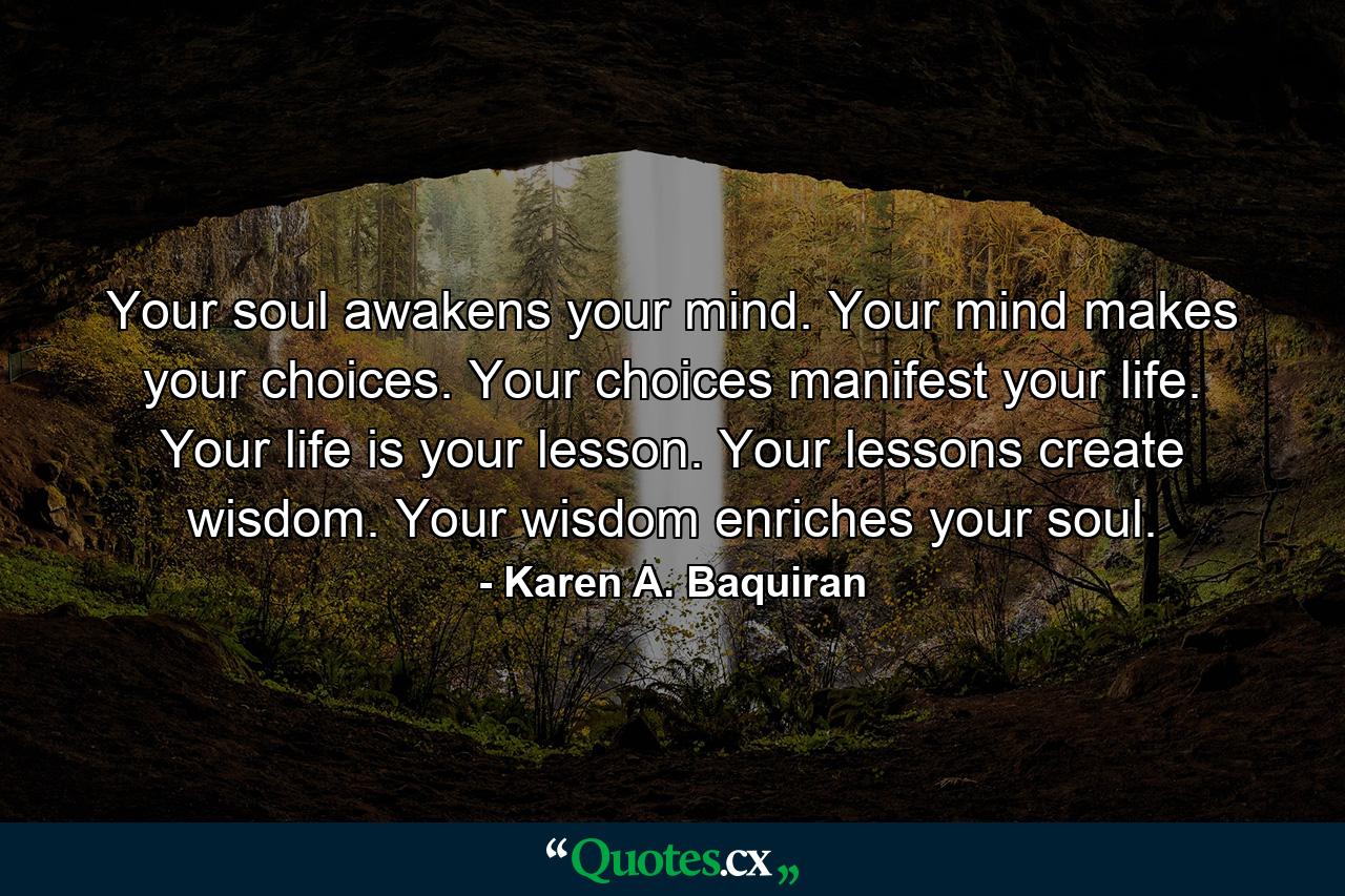 Your soul awakens your mind. Your mind makes your choices. Your choices manifest your life. Your life is your lesson. Your lessons create wisdom. Your wisdom enriches your soul. - Quote by Karen A. Baquiran