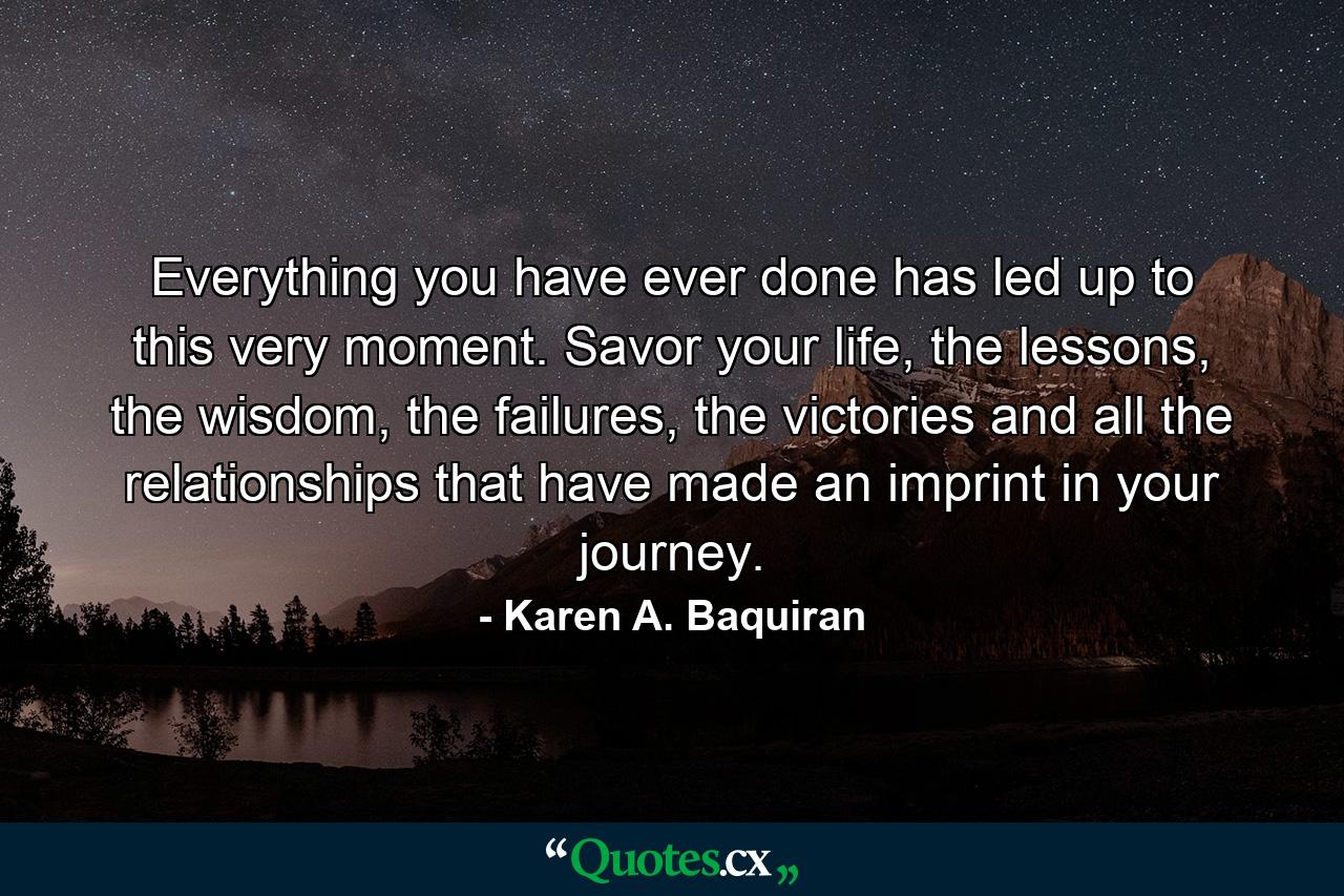 Everything you have ever done has led up to this very moment. Savor your life, the lessons, the wisdom, the failures, the victories and all the relationships that have made an imprint in your journey. - Quote by Karen A. Baquiran