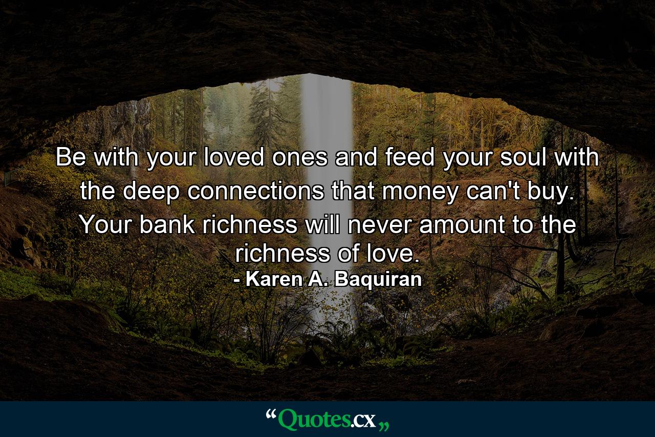 Be with your loved ones and feed your soul with the deep connections that money can't buy. Your bank richness will never amount to the richness of love. - Quote by Karen A. Baquiran