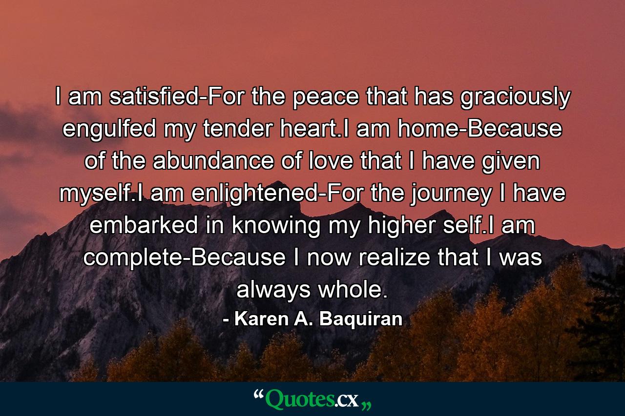 I am satisfied-For the peace that has graciously engulfed my tender heart.I am home-Because of the abundance of love that I have given myself.I am enlightened-For the journey I have embarked in knowing my higher self.I am complete-Because I now realize that I was always whole. - Quote by Karen A. Baquiran