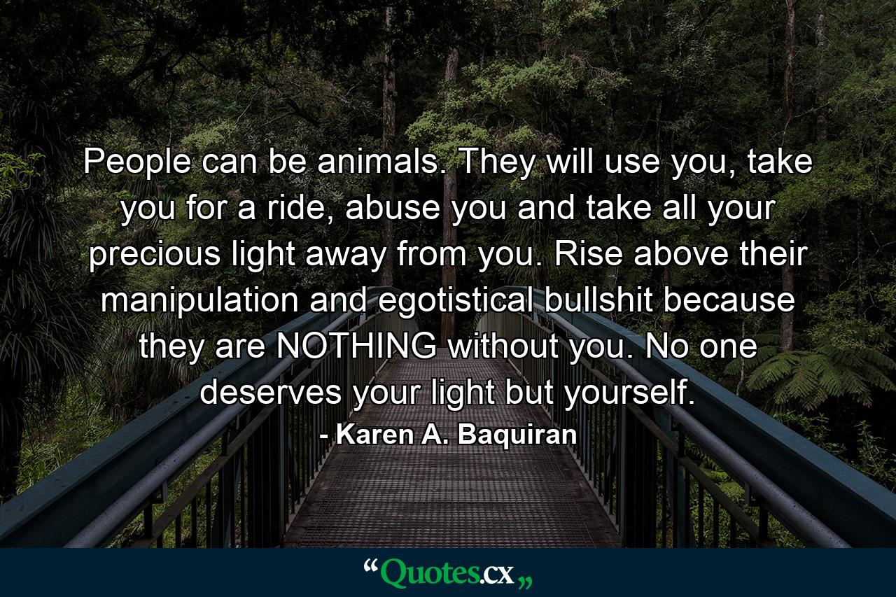 People can be animals. They will use you, take you for a ride, abuse you and take all your precious light away from you. Rise above their manipulation and egotistical bullshit because they are NOTHING without you. No one deserves your light but yourself. - Quote by Karen A. Baquiran