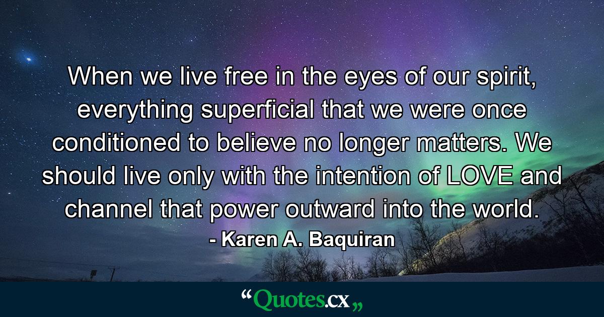 When we live free in the eyes of our spirit, everything superficial that we were once conditioned to believe no longer matters. We should live only with the intention of LOVE and channel that power outward into the world. - Quote by Karen A. Baquiran