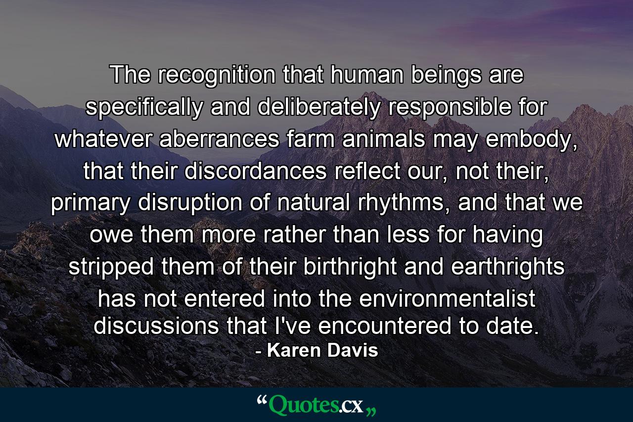 The recognition that human beings are specifically and deliberately responsible for whatever aberrances farm animals may embody, that their discordances reflect our, not their, primary disruption of natural rhythms, and that we owe them more rather than less for having stripped them of their birthright and earthrights has not entered into the environmentalist discussions that I've encountered to date. - Quote by Karen Davis