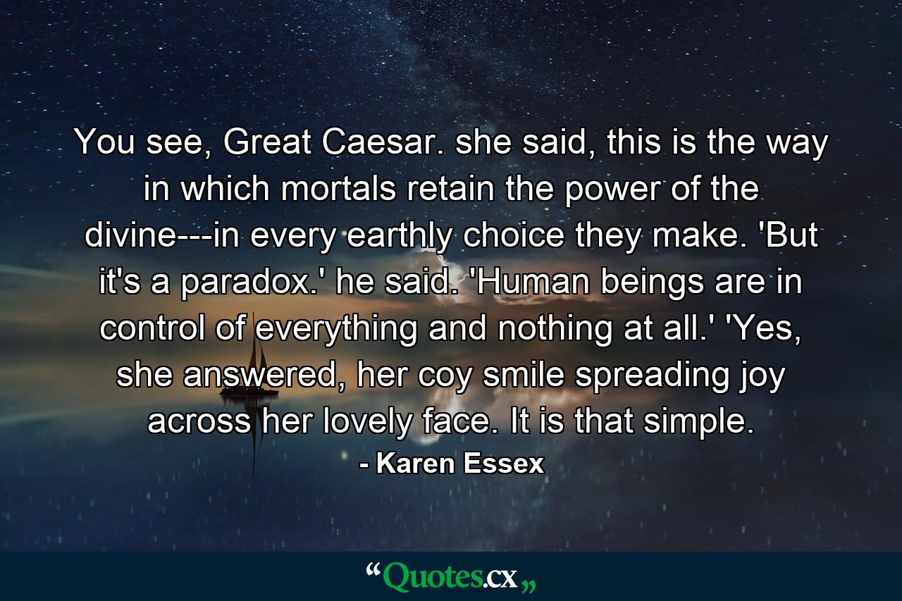 You see, Great Caesar. she said, this is the way in which mortals retain the power of the divine---in every earthly choice they make. 'But it's a paradox.' he said. 'Human beings are in control of everything and nothing at all.' 'Yes, she answered, her coy smile spreading joy across her lovely face. It is that simple. - Quote by Karen Essex