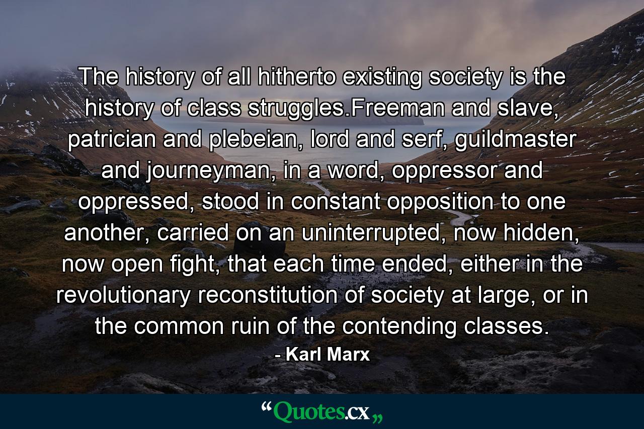 The history of all hitherto existing society is the history of class struggles.Freeman and slave, patrician and plebeian, lord and serf, guildmaster and journeyman, in a word, oppressor and oppressed, stood in constant opposition to one another, carried on an uninterrupted, now hidden, now open fight, that each time ended, either in the revolutionary reconstitution of society at large, or in the common ruin of the contending classes. - Quote by Karl Marx