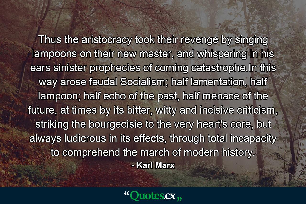 Thus the aristocracy took their revenge by singing lampoons on their new master, and whispering in his ears sinister prophecies of coming catastrophe.In this way arose feudal Socialism; half lamentation, half lampoon; half echo of the past, half menace of the future, at times by its bitter, witty and incisive criticism, striking the bourgeoisie to the very heart's core, but always ludicrous in its effects, through total incapacity to comprehend the march of modern history. - Quote by Karl Marx