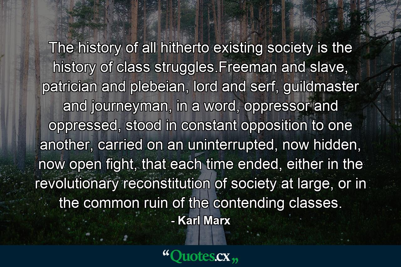 The history of all hitherto existing society is the history of class struggles.Freeman and slave, patrician and plebeian, lord and serf, guildmaster and journeyman, in a word, oppressor and oppressed, stood in constant opposition to one another, carried on an uninterrupted, now hidden, now open fight, that each time ended, either in the revolutionary reconstitution of society at large, or in the common ruin of the contending classes. - Quote by Karl Marx