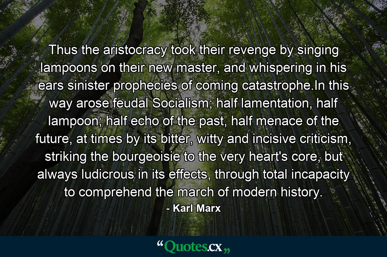 Thus the aristocracy took their revenge by singing lampoons on their new master, and whispering in his ears sinister prophecies of coming catastrophe.In this way arose feudal Socialism; half lamentation, half lampoon; half echo of the past, half menace of the future, at times by its bitter, witty and incisive criticism, striking the bourgeoisie to the very heart's core, but always ludicrous in its effects, through total incapacity to comprehend the march of modern history. - Quote by Karl Marx