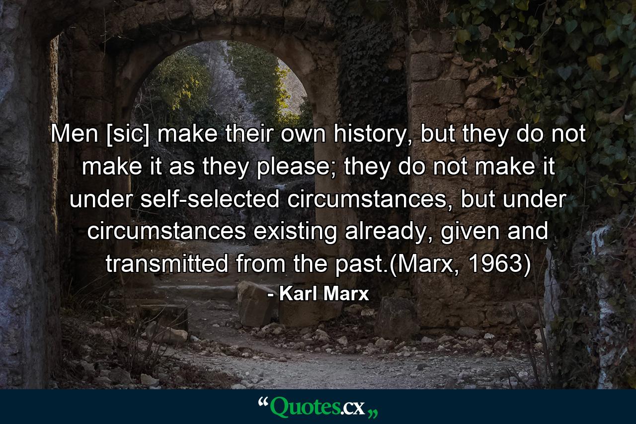 Men [sic] make their own history, but they do not make it as they please; they do not make it under self-selected circumstances, but under circumstances existing already, given and transmitted from the past.(Marx, 1963) - Quote by Karl Marx