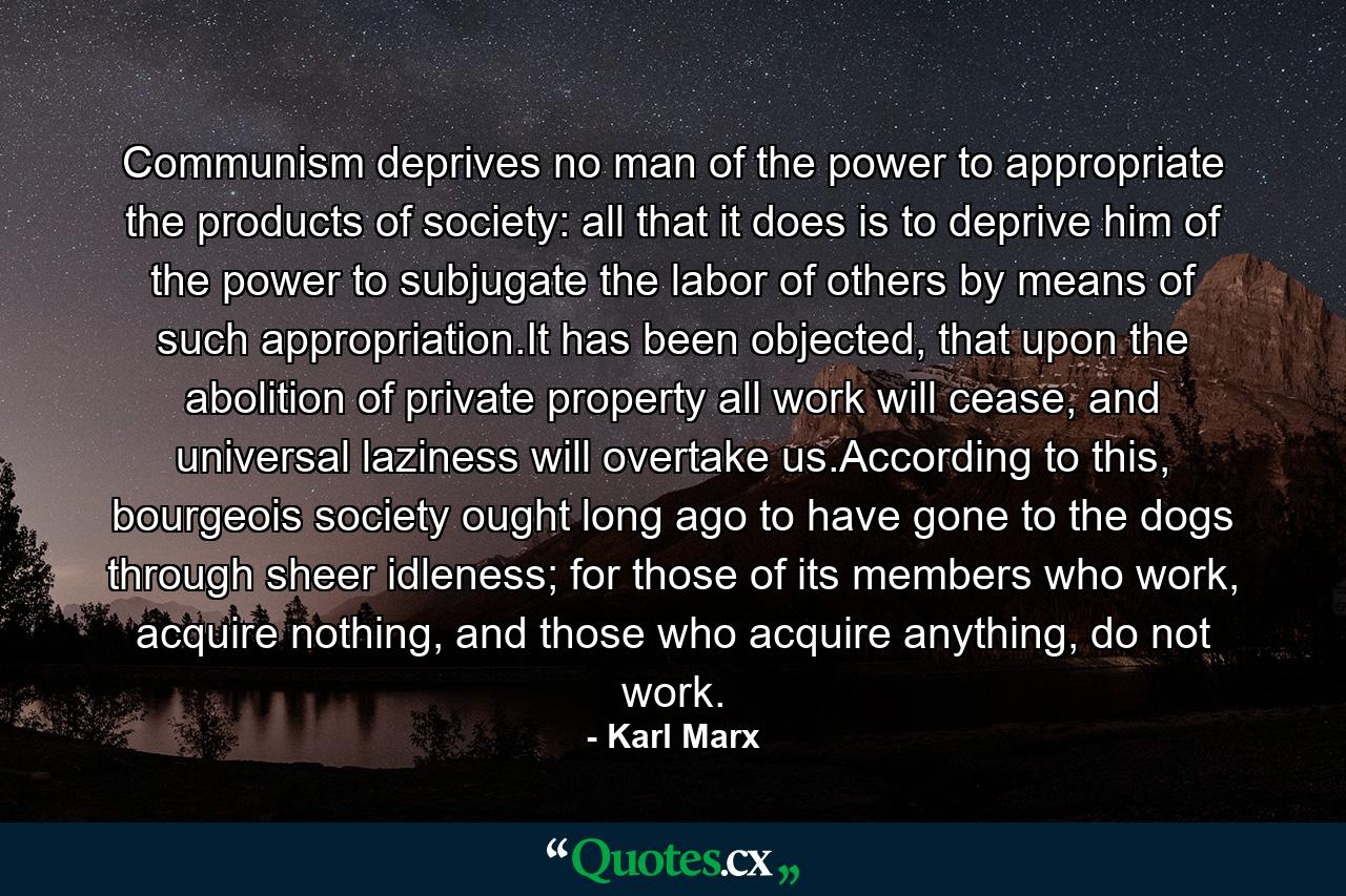 Communism deprives no man of the power to appropriate the products of society: all that it does is to deprive him of the power to subjugate the labor of others by means of such appropriation.It has been objected, that upon the abolition of private property all work will cease, and universal laziness will overtake us.According to this, bourgeois society ought long ago to have gone to the dogs through sheer idleness; for those of its members who work, acquire nothing, and those who acquire anything, do not work. - Quote by Karl Marx