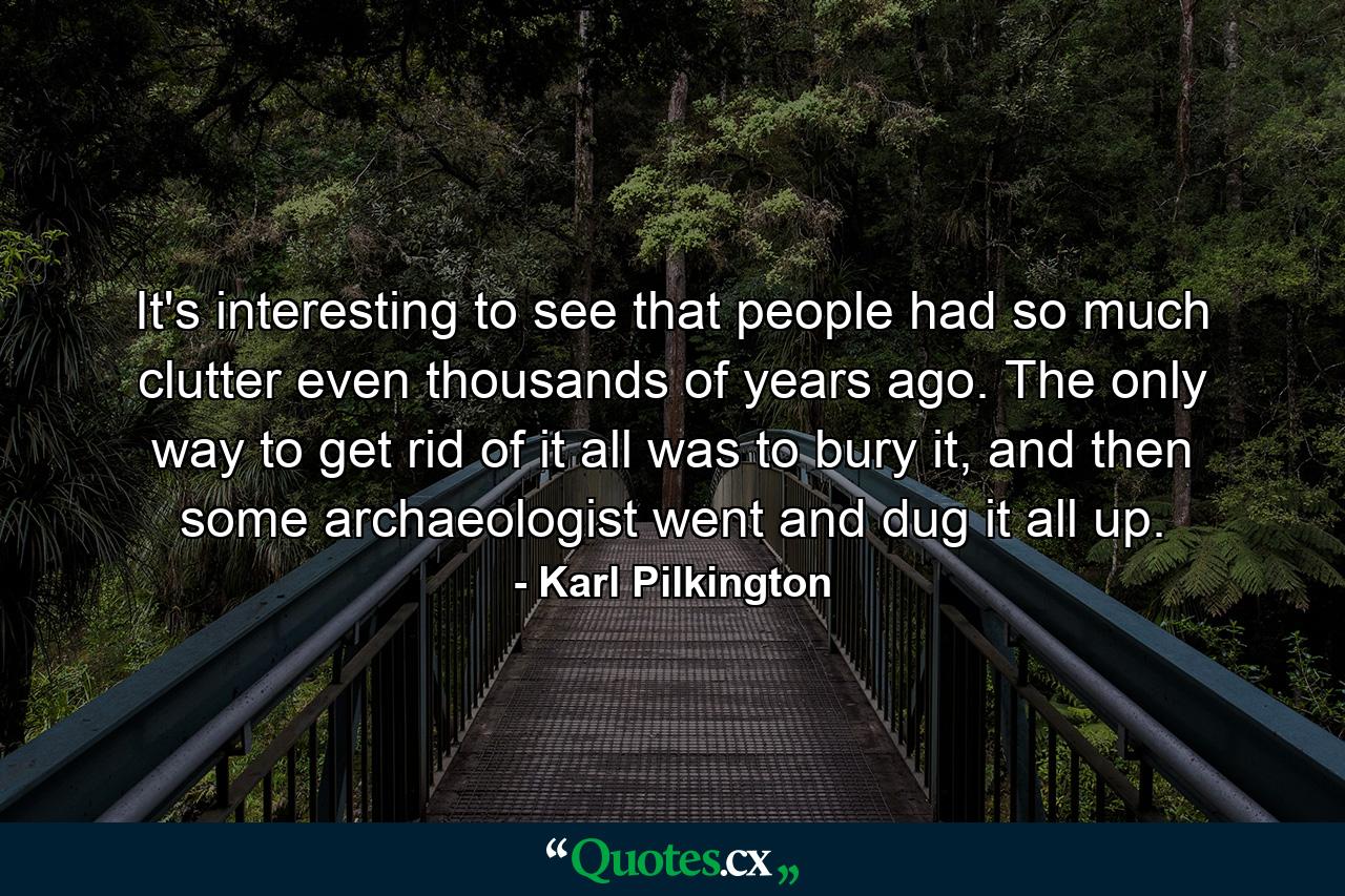 It's interesting to see that people had so much clutter even thousands of years ago. The only way to get rid of it all was to bury it, and then some archaeologist went and dug it all up. - Quote by Karl Pilkington