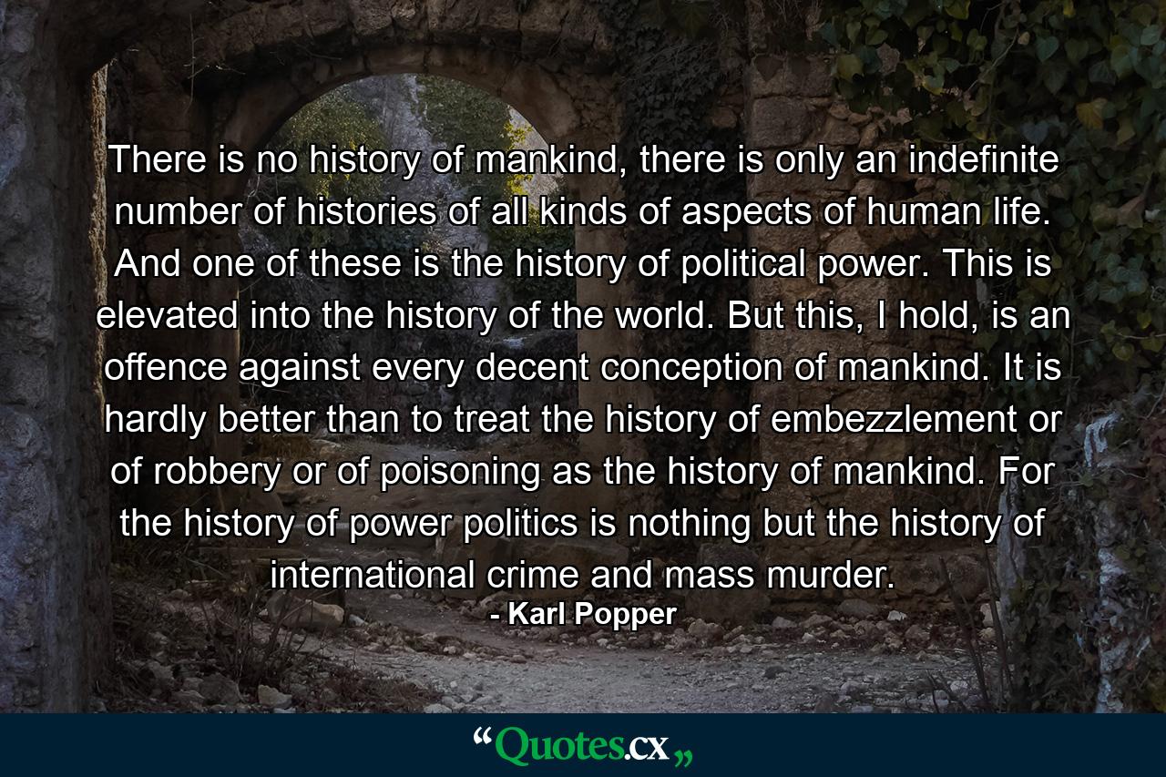 There is no history of mankind, there is only an indefinite number of histories of all kinds of aspects of human life. And one of these is the history of political power. This is elevated into the history of the world. But this, I hold, is an offence against every decent conception of mankind. It is hardly better than to treat the history of embezzlement or of robbery or of poisoning as the history of mankind. For the history of power politics is nothing but the history of international crime and mass murder. - Quote by Karl Popper