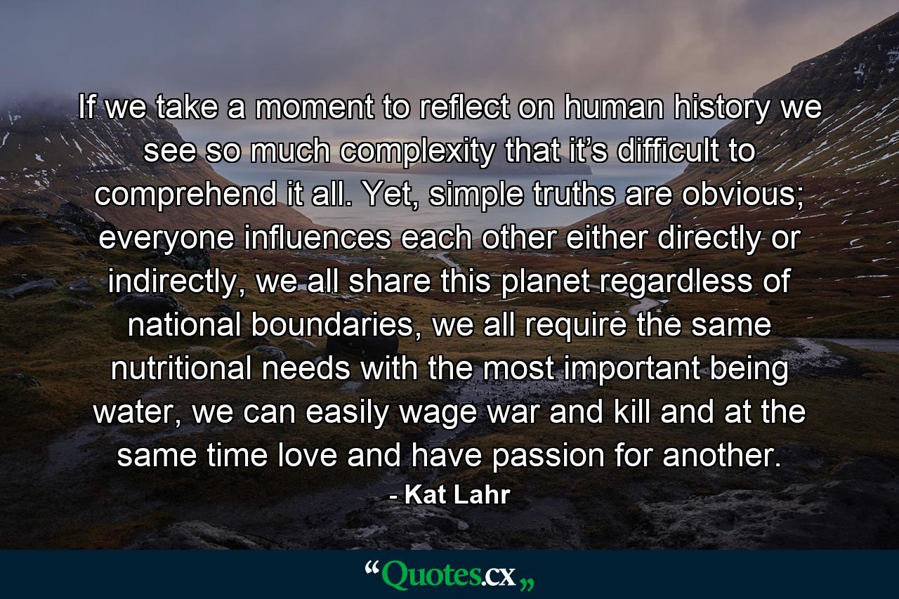 If we take a moment to reflect on human history we see so much complexity that it’s difficult to comprehend it all. Yet, simple truths are obvious; everyone influences each other either directly or indirectly, we all share this planet regardless of national boundaries, we all require the same nutritional needs with the most important being water, we can easily wage war and kill and at the same time love and have passion for another. - Quote by Kat Lahr