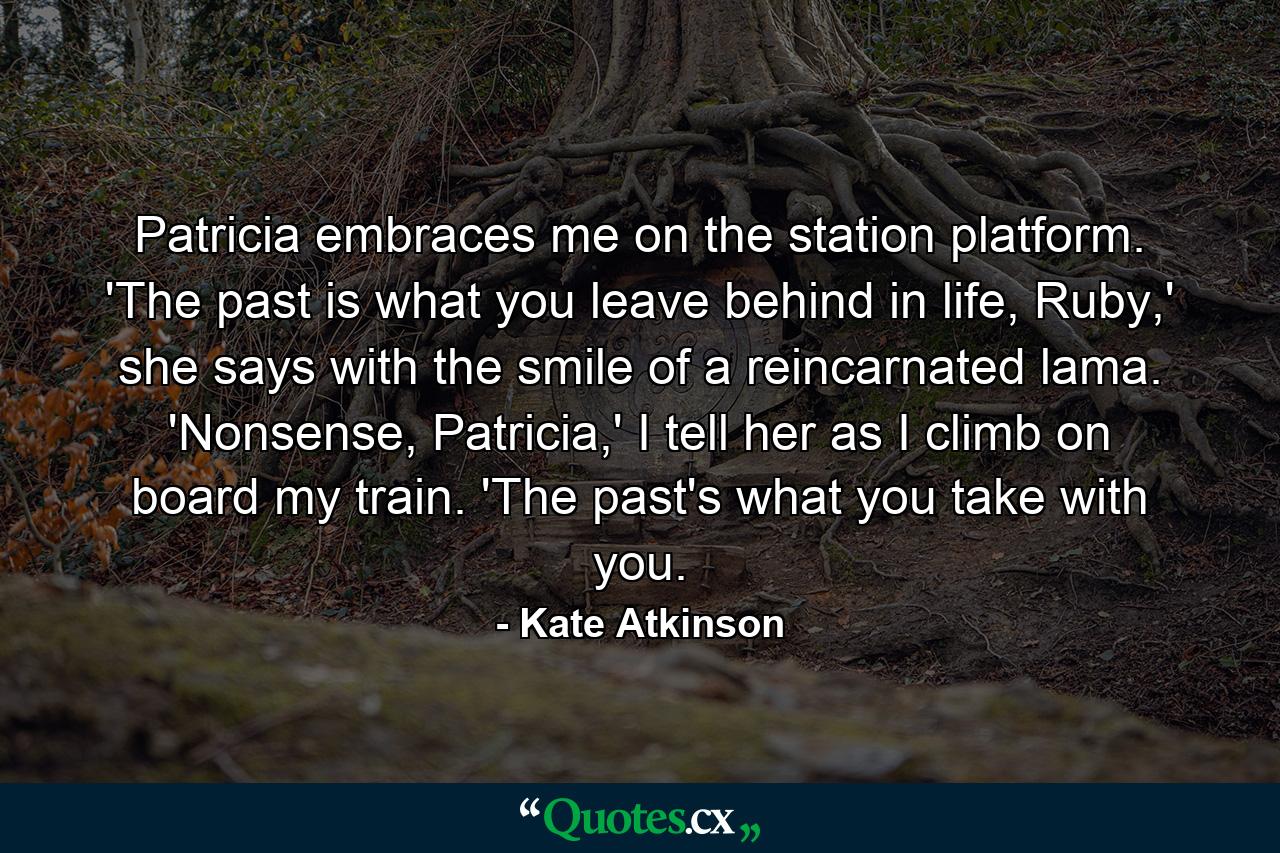 Patricia embraces me on the station platform. 'The past is what you leave behind in life, Ruby,' she says with the smile of a reincarnated lama. 'Nonsense, Patricia,' I tell her as I climb on board my train. 'The past's what you take with you. - Quote by Kate Atkinson