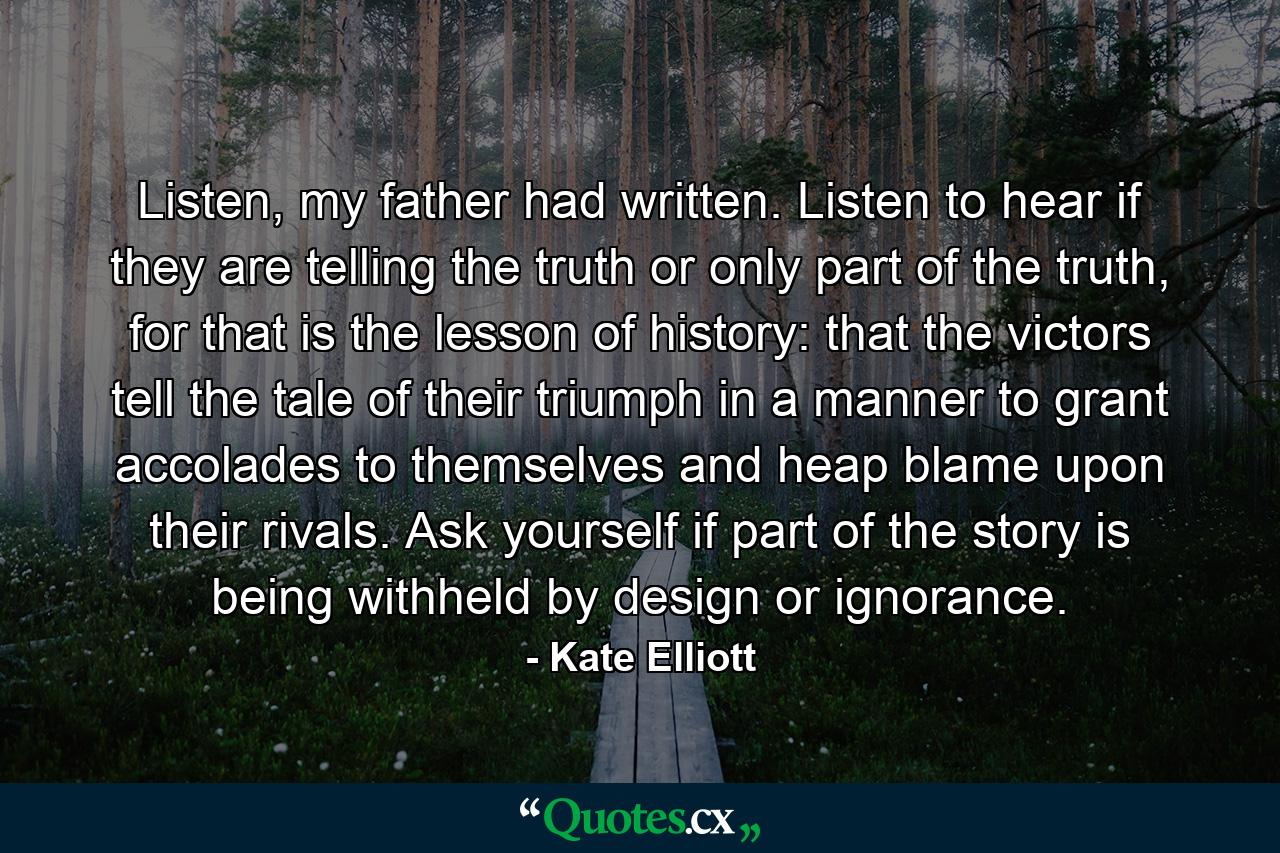 Listen, my father had written. Listen to hear if they are telling the truth or only part of the truth, for that is the lesson of history: that the victors tell the tale of their triumph in a manner to grant accolades to themselves and heap blame upon their rivals. Ask yourself if part of the story is being withheld by design or ignorance. - Quote by Kate Elliott