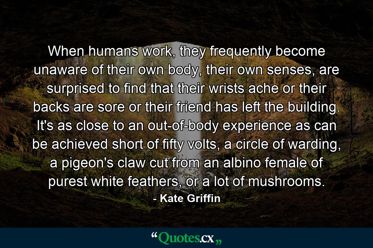 When humans work, they frequently become unaware of their own body, their own senses, are surprised to find that their wrists ache or their backs are sore or their friend has left the building. It's as close to an out-of-body experience as can be achieved short of fifty volts, a circle of warding, a pigeon's claw cut from an albino female of purest white feathers, or a lot of mushrooms. - Quote by Kate Griffin