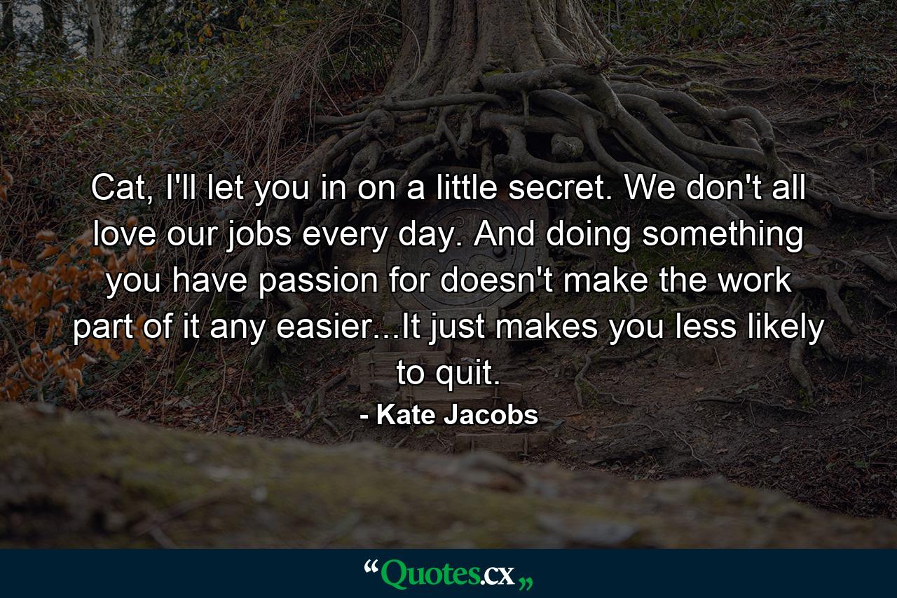 Cat, I'll let you in on a little secret. We don't all love our jobs every day. And doing something you have passion for doesn't make the work part of it any easier...It just makes you less likely to quit. - Quote by Kate Jacobs