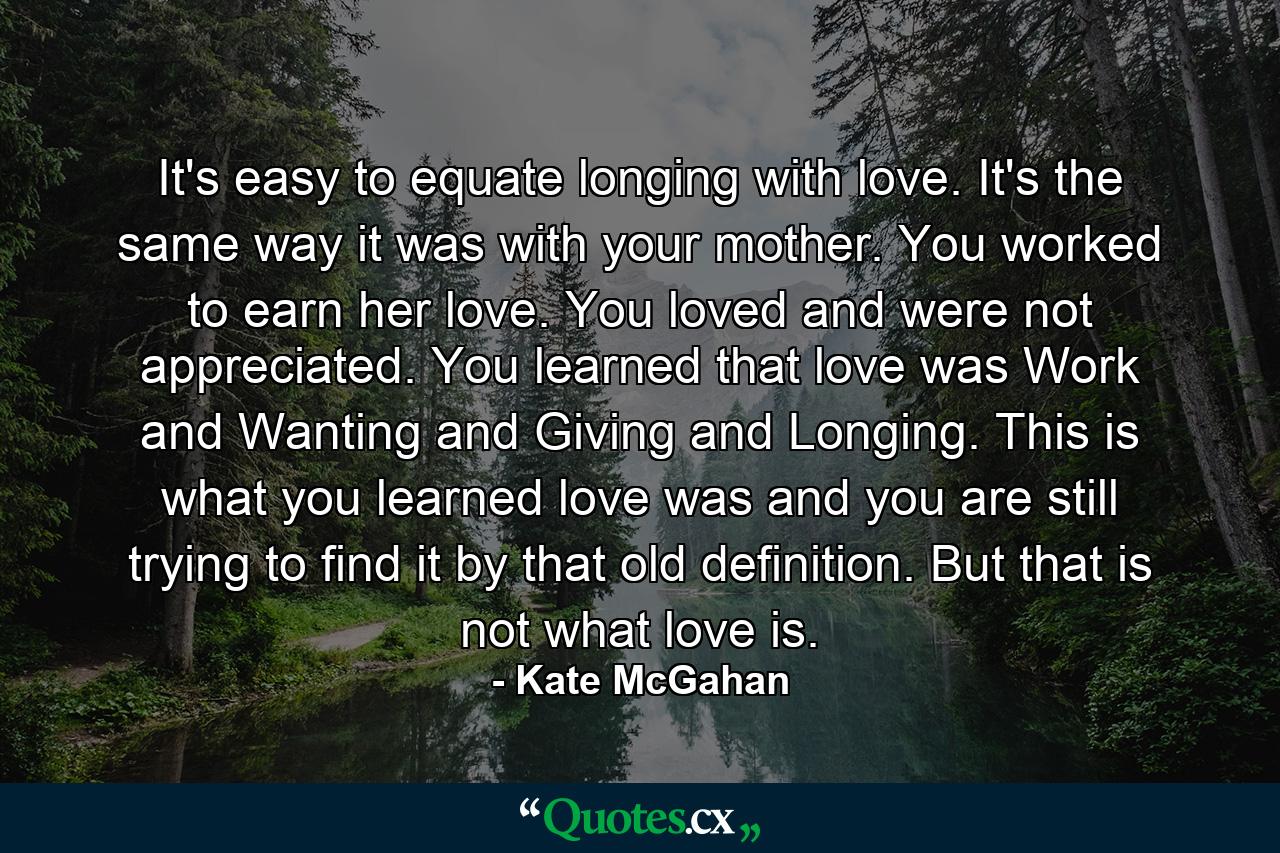 It's easy to equate longing with love. It's the same way it was with your mother. You worked to earn her love. You loved and were not appreciated. You learned that love was Work and Wanting and Giving and Longing. This is what you learned love was and you are still trying to find it by that old definition. But that is not what love is. - Quote by Kate McGahan