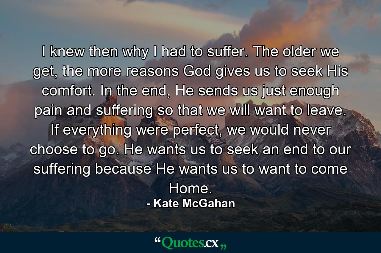 I knew then why I had to suffer. The older we get, the more reasons God gives us to seek His comfort. In the end, He sends us just enough pain and suffering so that we will want to leave. If everything were perfect, we would never choose to go. He wants us to seek an end to our suffering because He wants us to want to come Home. - Quote by Kate McGahan