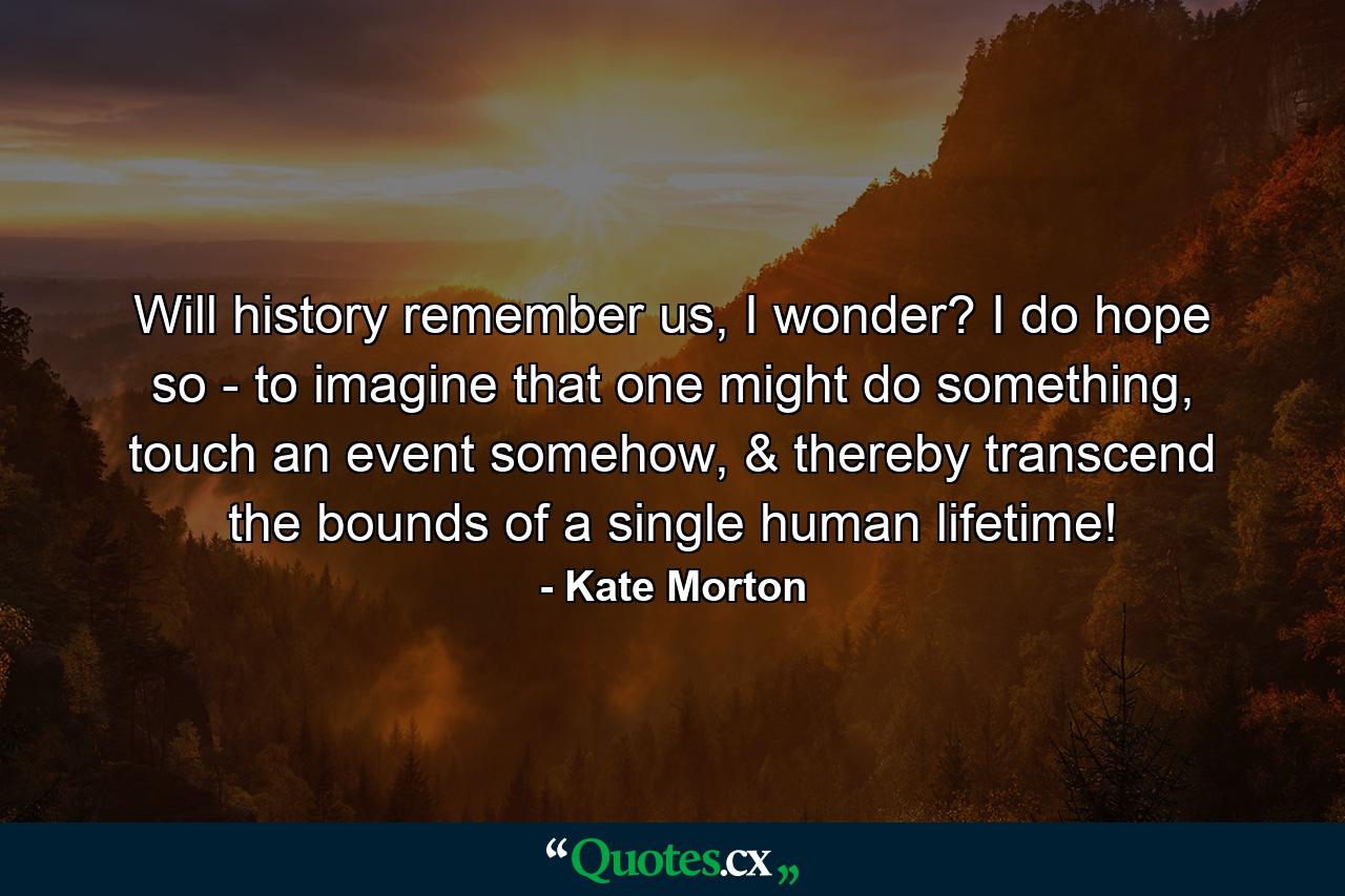 Will history remember us, I wonder? I do hope so - to imagine that one might do something, touch an event somehow, & thereby transcend the bounds of a single human lifetime! - Quote by Kate Morton