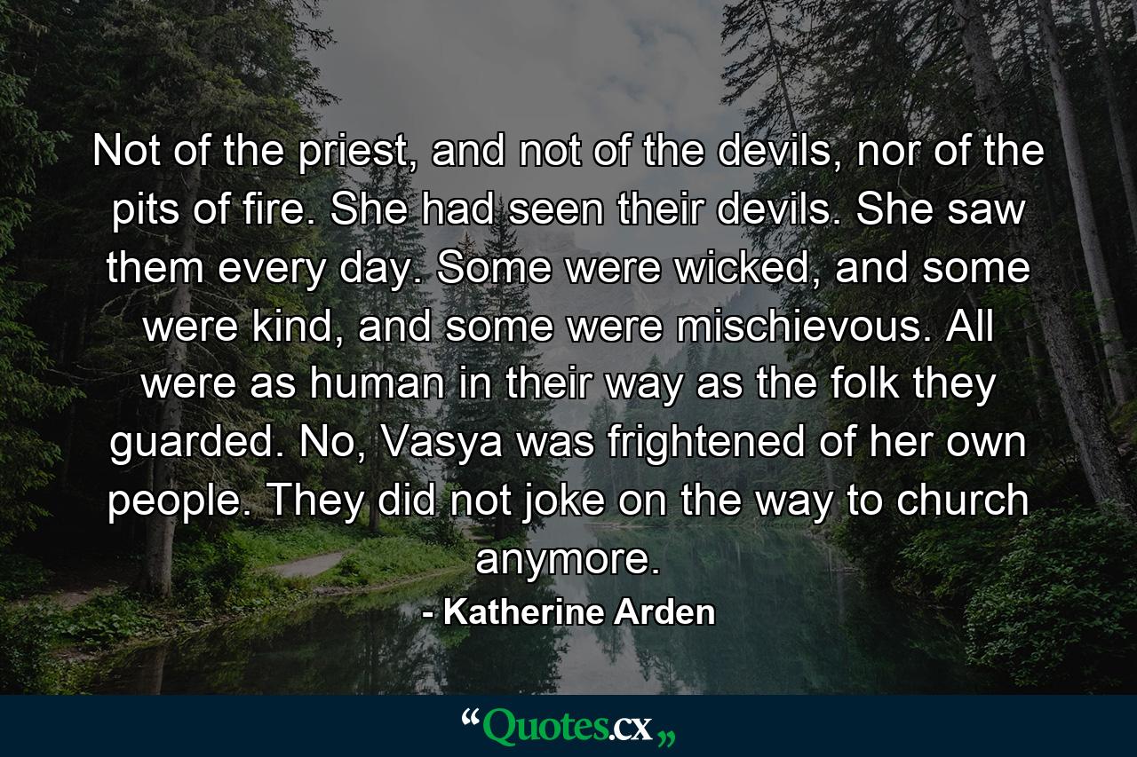 Not of the priest, and not of the devils, nor of the pits of fire. She had seen their devils. She saw them every day. Some were wicked, and some were kind, and some were mischievous. All were as human in their way as the folk they guarded. No, Vasya was frightened of her own people. They did not joke on the way to church anymore. - Quote by Katherine Arden