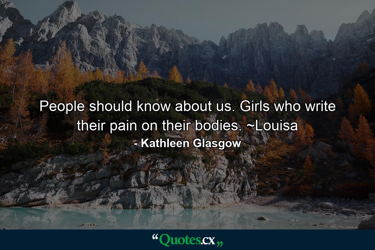 People should know about us. Girls who write their pain on their bodies. ~Louisa - Quote by Kathleen Glasgow