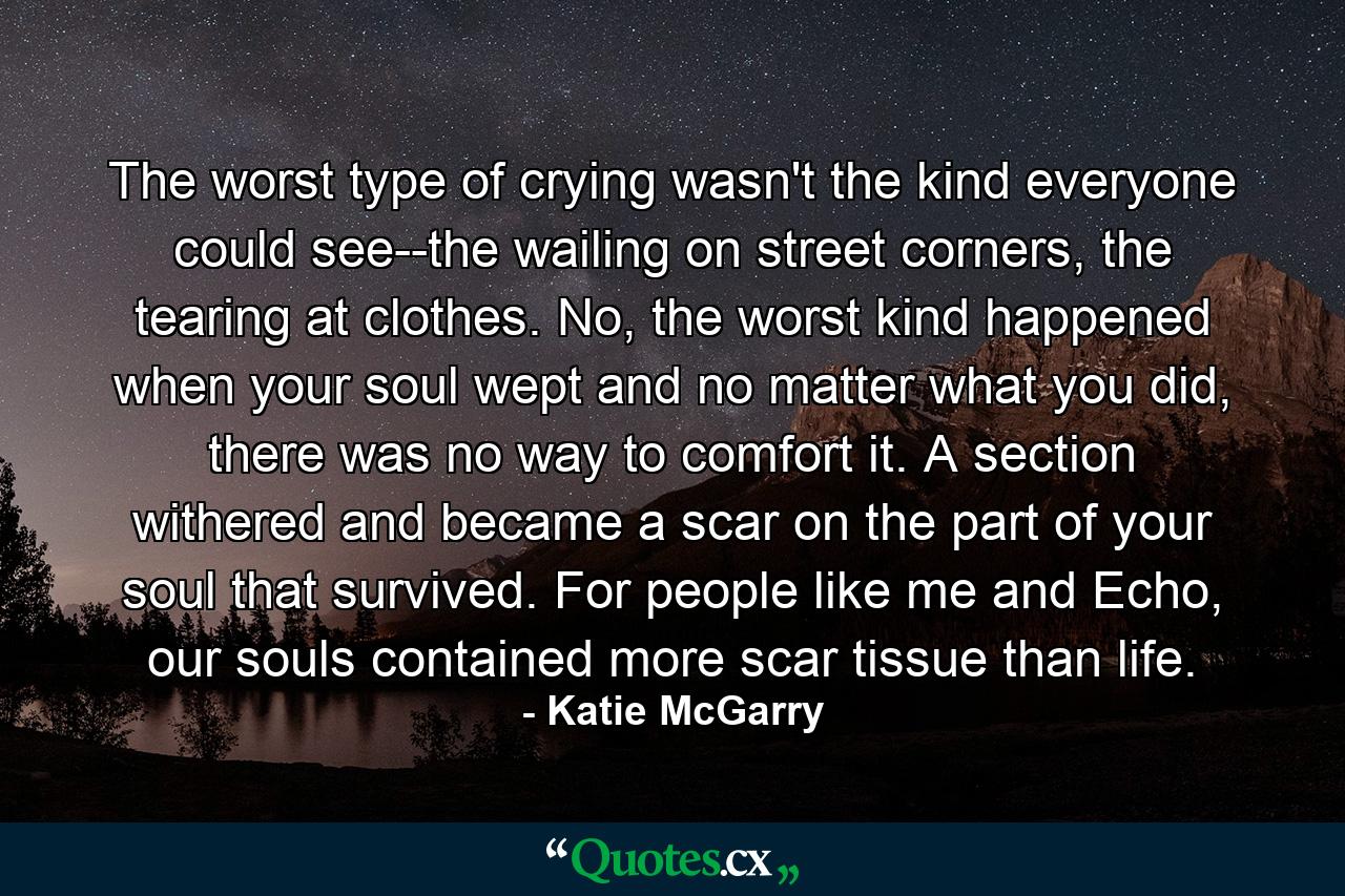 The worst type of crying wasn't the kind everyone could see--the wailing on street corners, the tearing at clothes. No, the worst kind happened when your soul wept and no matter what you did, there was no way to comfort it. A section withered and became a scar on the part of your soul that survived. For people like me and Echo, our souls contained more scar tissue than life. - Quote by Katie McGarry