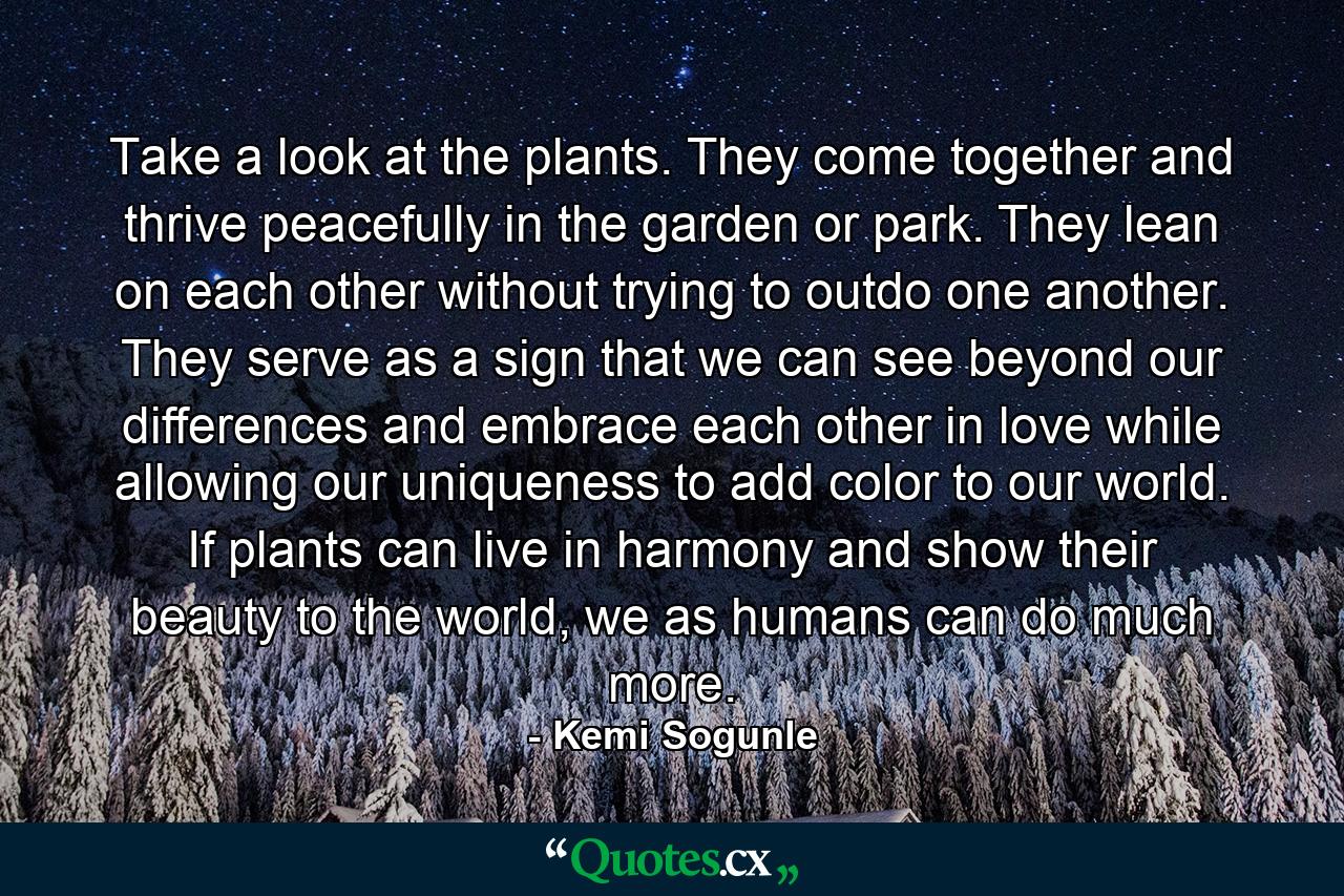 Take a look at the plants. They come together and thrive peacefully in the garden or park. They lean on each other without trying to outdo one another. They serve as a sign that we can see beyond our differences and embrace each other in love while allowing our uniqueness to add color to our world. If plants can live in harmony and show their beauty to the world, we as humans can do much more. - Quote by Kemi Sogunle