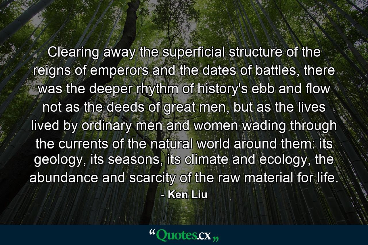 Clearing away the superficial structure of the reigns of emperors and the dates of battles, there was the deeper rhythm of history's ebb and flow not as the deeds of great men, but as the lives lived by ordinary men and women wading through the currents of the natural world around them: its geology, its seasons, its climate and ecology, the abundance and scarcity of the raw material for life. - Quote by Ken Liu