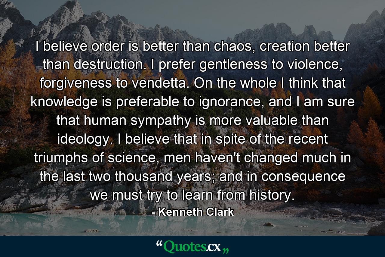 I believe order is better than chaos, creation better than destruction. I prefer gentleness to violence, forgiveness to vendetta. On the whole I think that knowledge is preferable to ignorance, and I am sure that human sympathy is more valuable than ideology. I believe that in spite of the recent triumphs of science, men haven't changed much in the last two thousand years; and in consequence we must try to learn from history. - Quote by Kenneth Clark