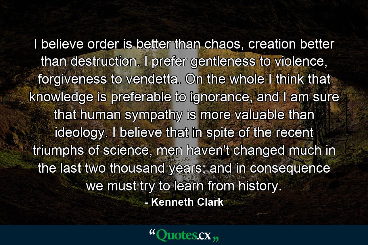 I believe order is better than chaos, creation better than destruction. I prefer gentleness to violence, forgiveness to vendetta. On the whole I think that knowledge is preferable to ignorance, and I am sure that human sympathy is more valuable than ideology. I believe that in spite of the recent triumphs of science, men haven't changed much in the last two thousand years; and in consequence we must try to learn from history. - Quote by Kenneth Clark