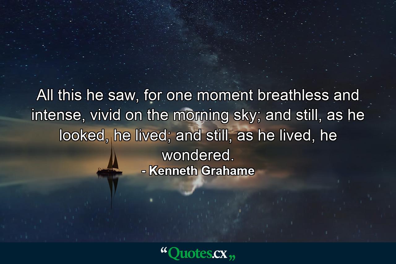 All this he saw, for one moment breathless and intense, vivid on the morning sky; and still, as he looked, he lived; and still, as he lived, he wondered. - Quote by Kenneth Grahame