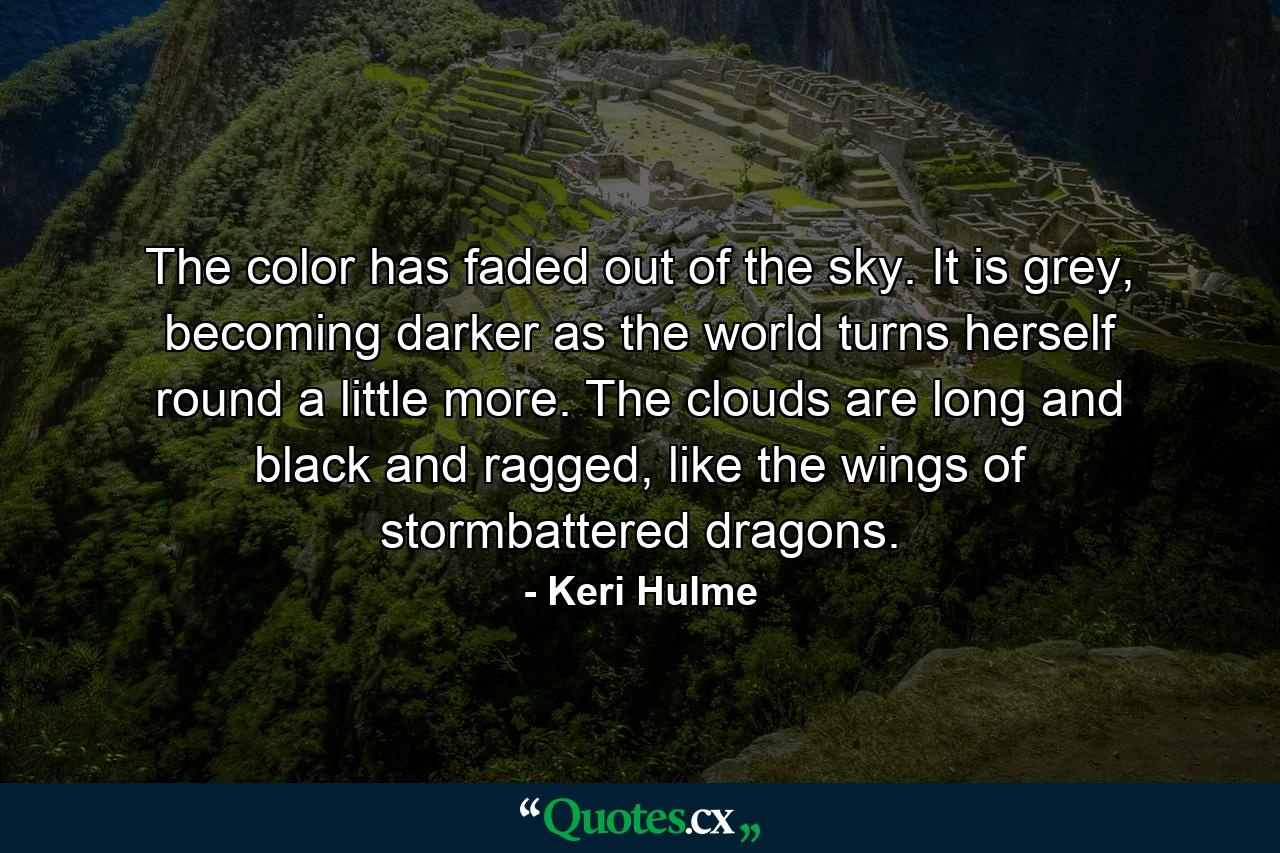 The color has faded out of the sky. It is grey, becoming darker as the world turns herself round a little more. The clouds are long and black and ragged, like the wings of stormbattered dragons. - Quote by Keri Hulme