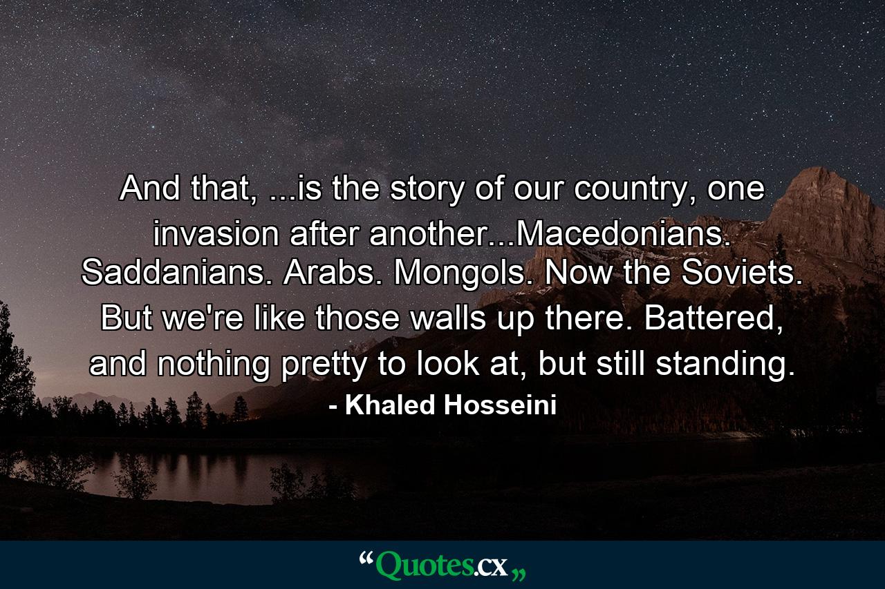 And that, ...is the story of our country, one invasion after another...Macedonians. Saddanians. Arabs. Mongols. Now the Soviets. But we're like those walls up there. Battered, and nothing pretty to look at, but still standing. - Quote by Khaled Hosseini