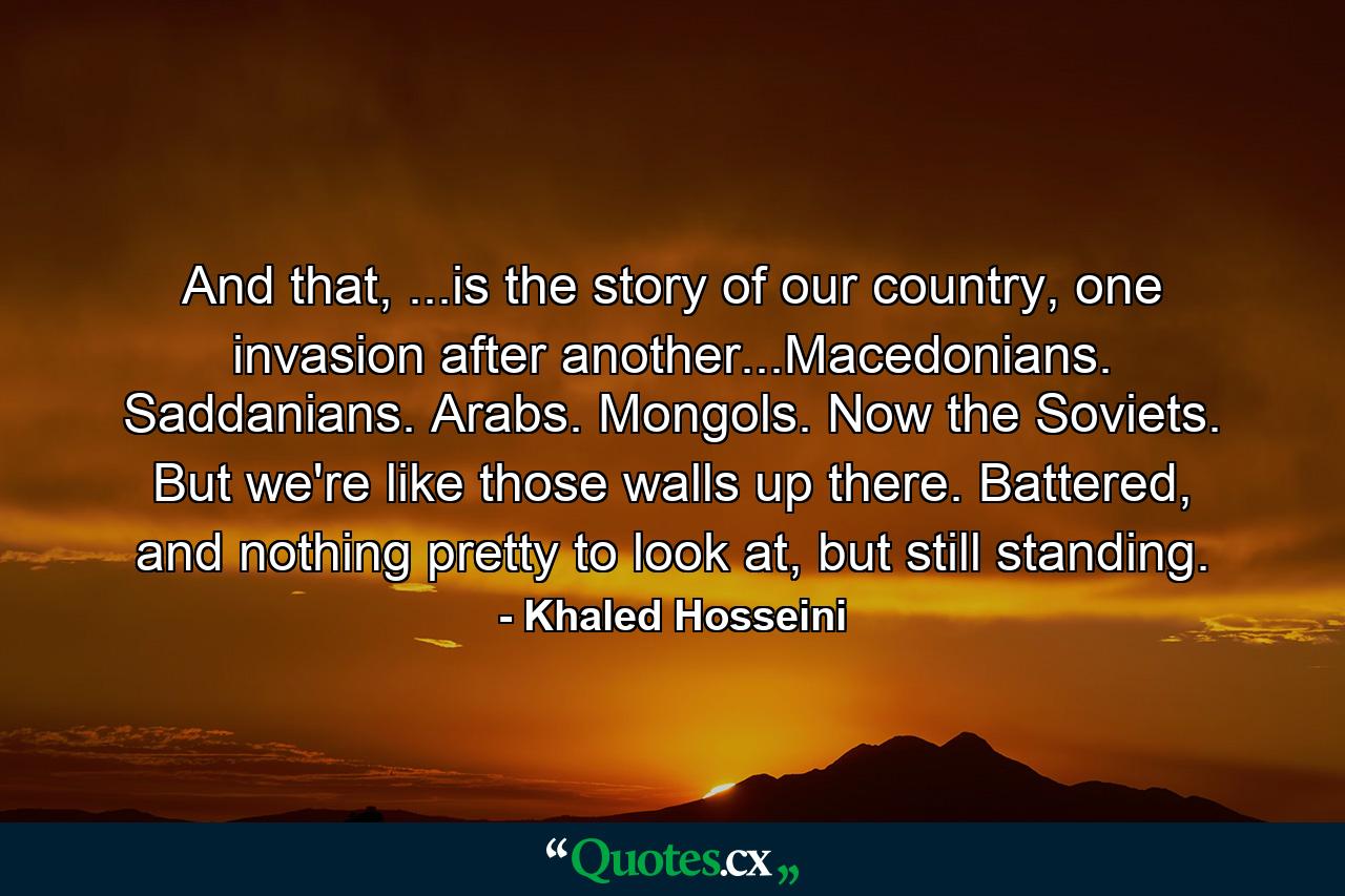 And that, ...is the story of our country, one invasion after another...Macedonians. Saddanians. Arabs. Mongols. Now the Soviets. But we're like those walls up there. Battered, and nothing pretty to look at, but still standing. - Quote by Khaled Hosseini