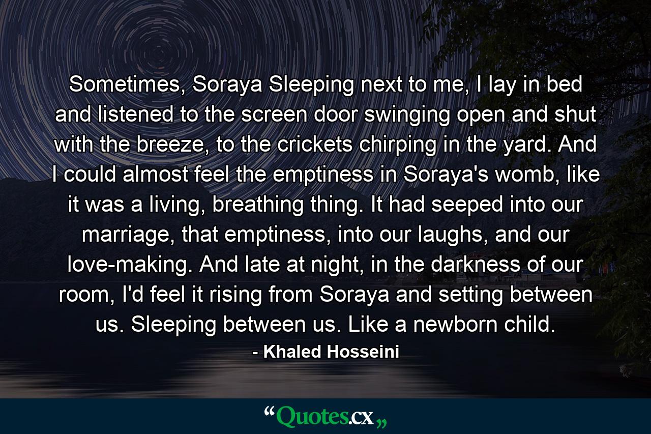 Sometimes, Soraya Sleeping next to me, I lay in bed and listened to the screen door swinging open and shut with the breeze, to the crickets chirping in the yard. And I could almost feel the emptiness in Soraya's womb, like it was a living, breathing thing. It had seeped into our marriage, that emptiness, into our laughs, and our love-making. And late at night, in the darkness of our room, I'd feel it rising from Soraya and setting between us. Sleeping between us. Like a newborn child. - Quote by Khaled Hosseini