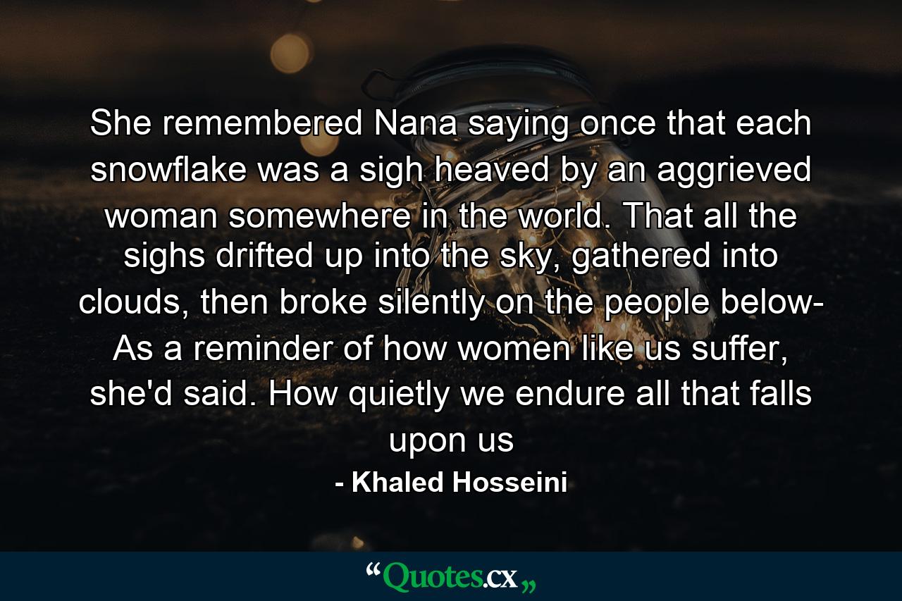 She remembered Nana saying once that each snowflake was a sigh heaved by an aggrieved woman somewhere in the world. That all the sighs drifted up into the sky, gathered into clouds, then broke silently on the people below- As a reminder of how women like us suffer, she'd said. How quietly we endure all that falls upon us - Quote by Khaled Hosseini