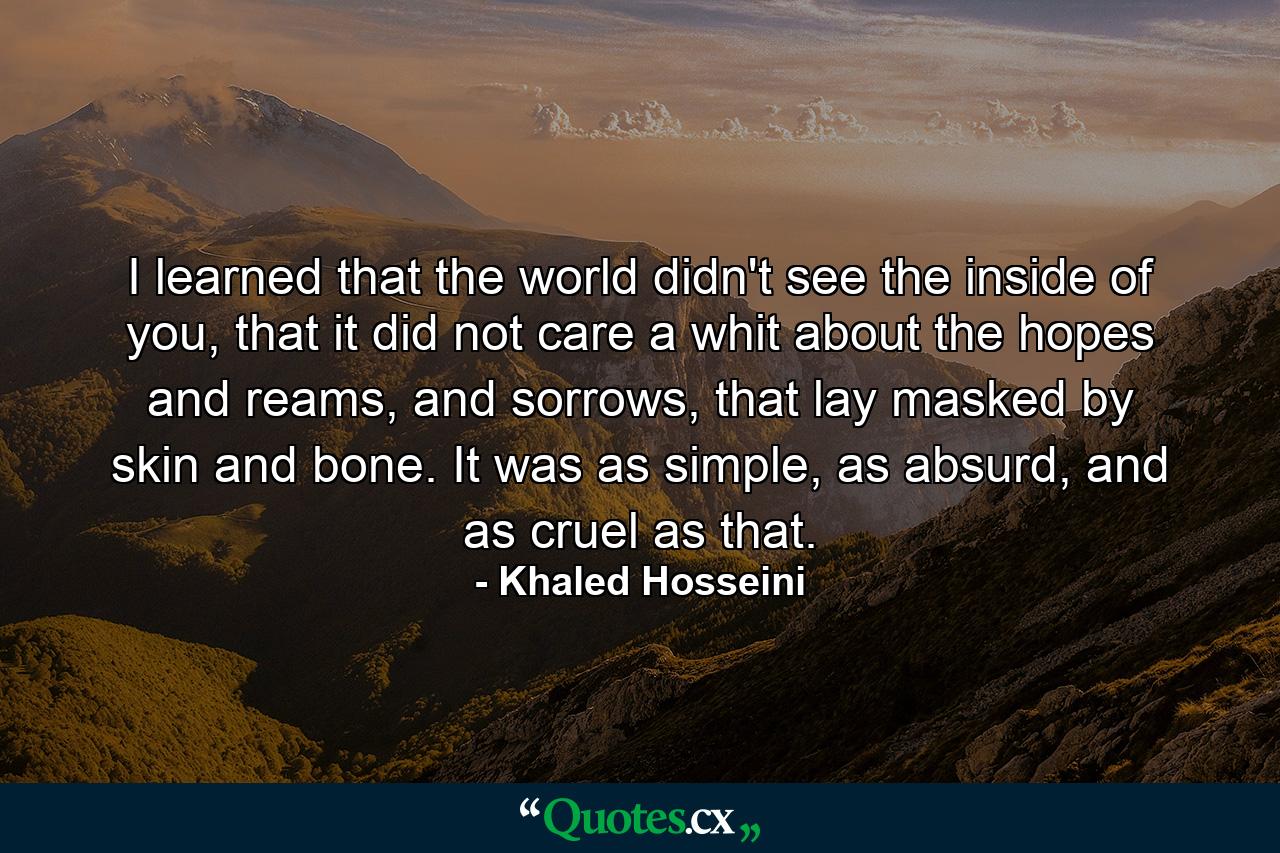 I learned that the world didn't see the inside of you, that it did not care a whit about the hopes and reams, and sorrows, that lay masked by skin and bone. It was as simple, as absurd, and as cruel as that. - Quote by Khaled Hosseini