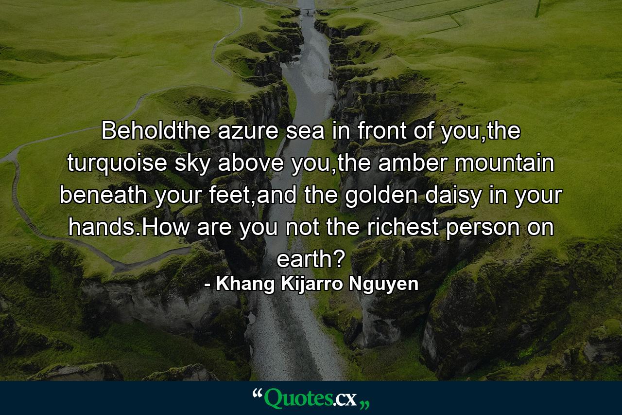 Beholdthe azure sea in front of you,the turquoise sky above you,the amber mountain beneath your feet,and the golden daisy in your hands.How are you not the richest person on earth? - Quote by Khang Kijarro Nguyen