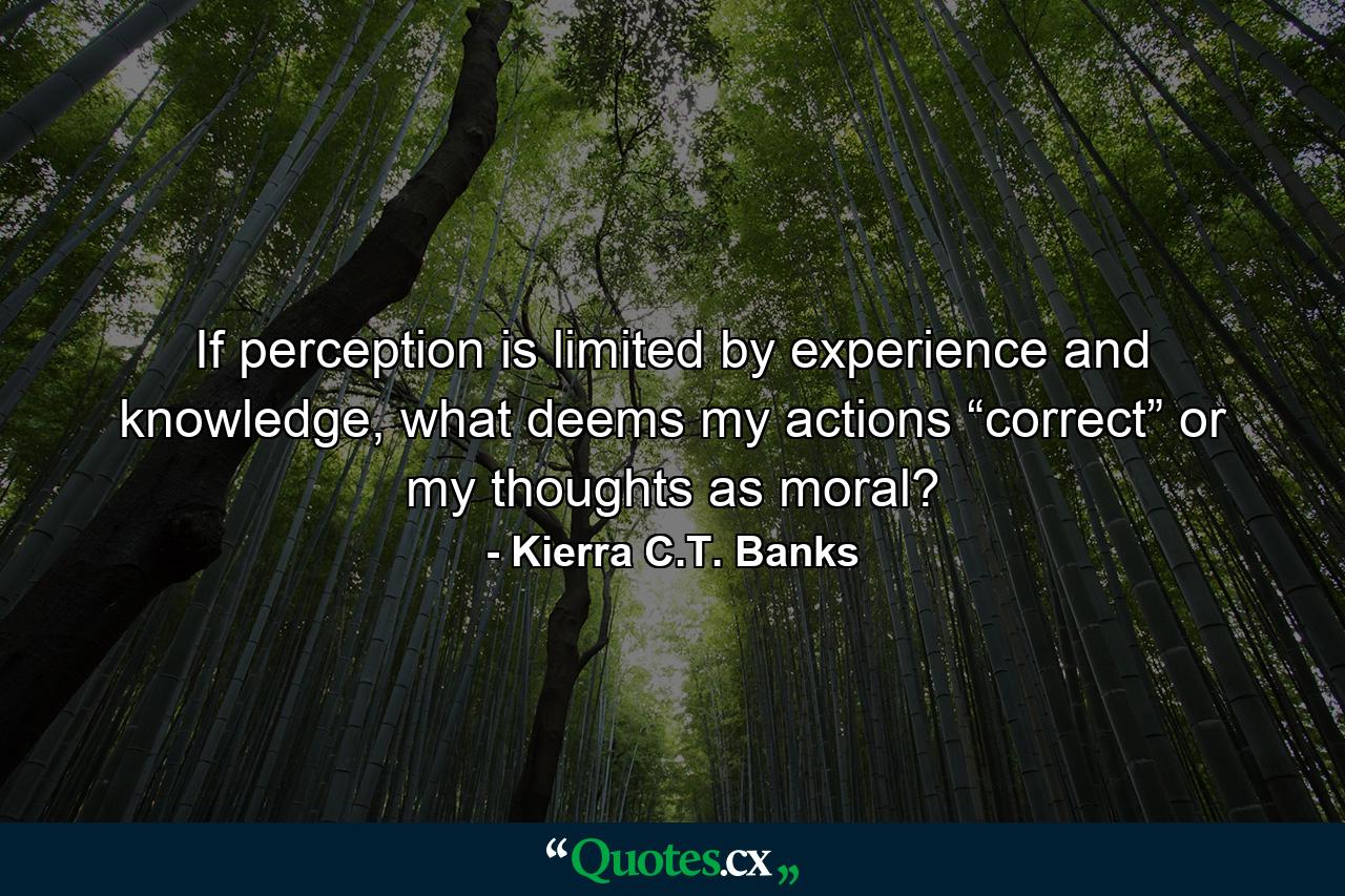 If perception is limited by experience and knowledge, what deems my actions “correct” or my thoughts as moral? - Quote by Kierra C.T. Banks