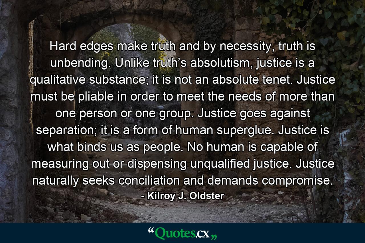 Hard edges make truth and by necessity, truth is unbending. Unlike truth’s absolutism, justice is a qualitative substance; it is not an absolute tenet. Justice must be pliable in order to meet the needs of more than one person or one group. Justice goes against separation; it is a form of human superglue. Justice is what binds us as people. No human is capable of measuring out or dispensing unqualified justice. Justice naturally seeks conciliation and demands compromise. - Quote by Kilroy J. Oldster