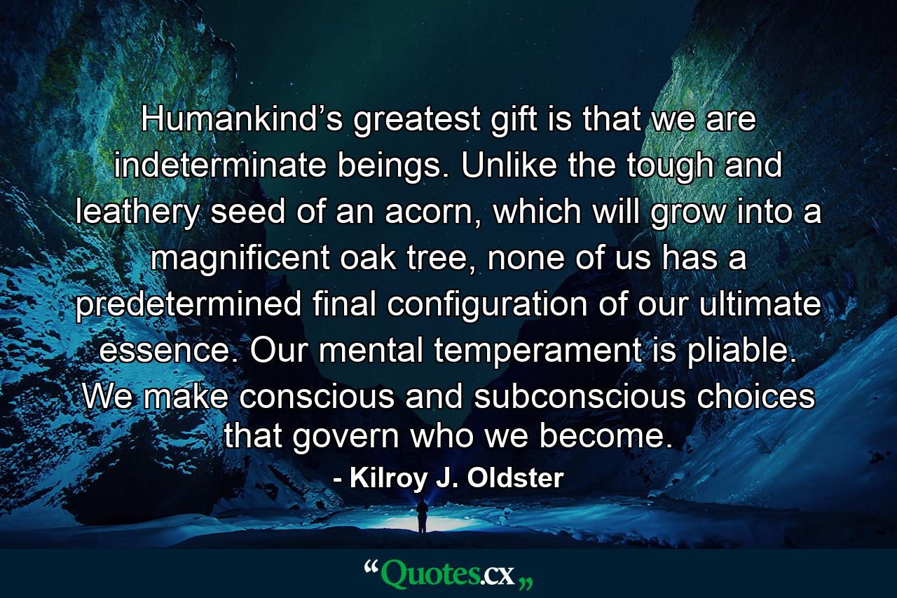 Humankind’s greatest gift is that we are indeterminate beings. Unlike the tough and leathery seed of an acorn, which will grow into a magnificent oak tree, none of us has a predetermined final configuration of our ultimate essence. Our mental temperament is pliable. We make conscious and subconscious choices that govern who we become. - Quote by Kilroy J. Oldster