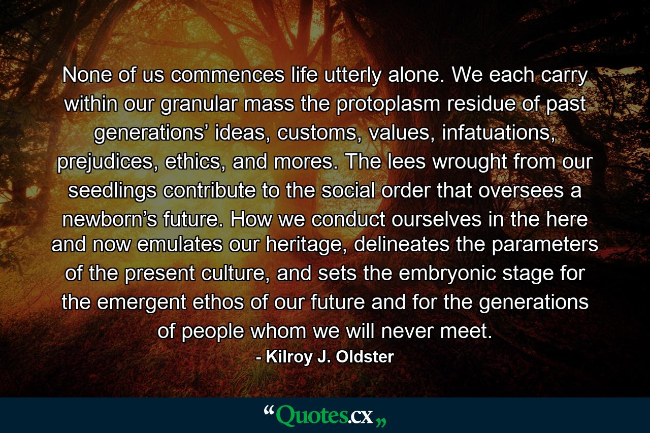 None of us commences life utterly alone. We each carry within our granular mass the protoplasm residue of past generations’ ideas, customs, values, infatuations, prejudices, ethics, and mores. The lees wrought from our seedlings contribute to the social order that oversees a newborn’s future. How we conduct ourselves in the here and now emulates our heritage, delineates the parameters of the present culture, and sets the embryonic stage for the emergent ethos of our future and for the generations of people whom we will never meet. - Quote by Kilroy J. Oldster