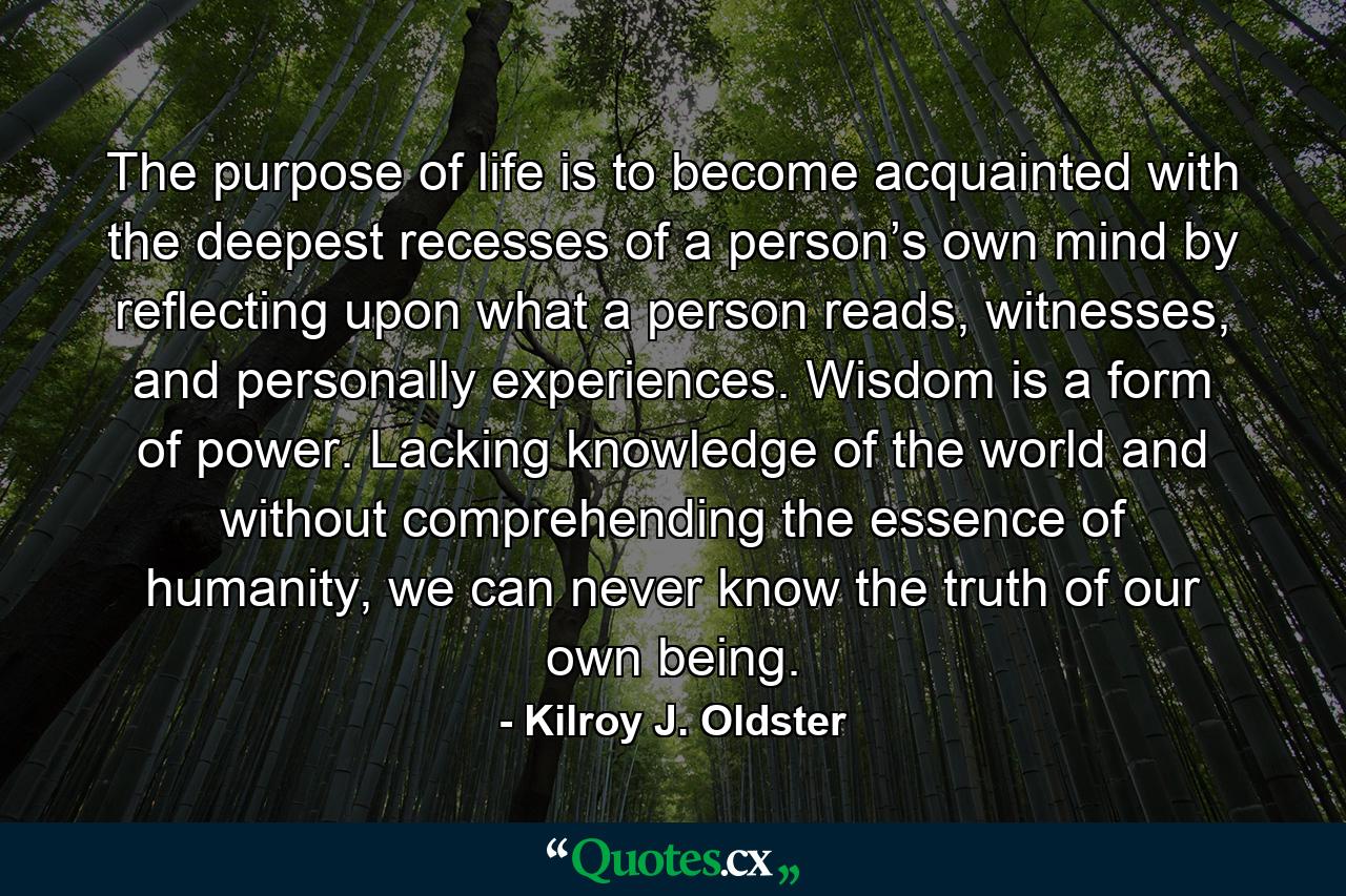 The purpose of life is to become acquainted with the deepest recesses of a person’s own mind by reflecting upon what a person reads, witnesses, and personally experiences. Wisdom is a form of power. Lacking knowledge of the world and without comprehending the essence of humanity, we can never know the truth of our own being. - Quote by Kilroy J. Oldster