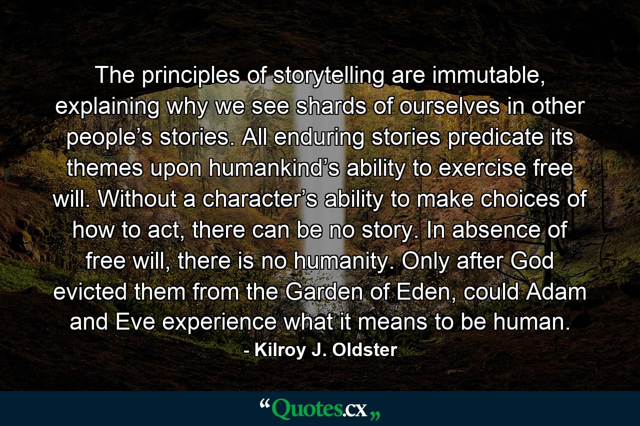 The principles of storytelling are immutable, explaining why we see shards of ourselves in other people’s stories. All enduring stories predicate its themes upon humankind’s ability to exercise free will. Without a character’s ability to make choices of how to act, there can be no story. In absence of free will, there is no humanity. Only after God evicted them from the Garden of Eden, could Adam and Eve experience what it means to be human. - Quote by Kilroy J. Oldster